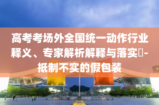 高考考場外全國統(tǒng)一動作行業(yè)釋義、專家解析解釋與落實?-抵制不實的假包裝