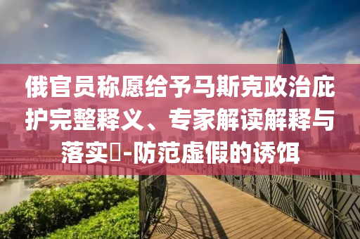 俄官員稱愿給予馬斯克政治庇護完整釋義、專家解讀解釋與落實?-防范虛假的誘餌