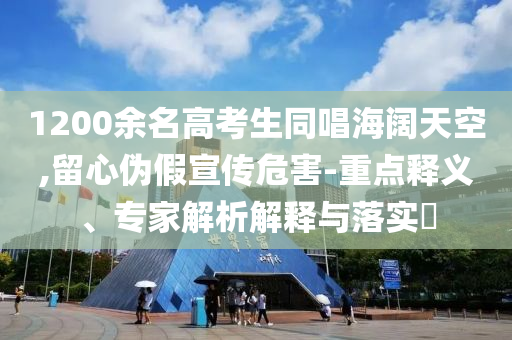 1200余名高考生同唱海闊天空,留心偽假宣傳危害-重點釋義、專家解析解釋與落實?