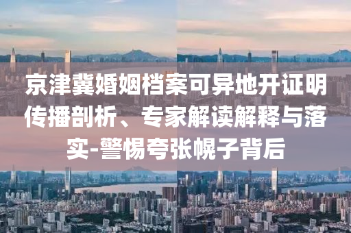京津冀婚姻檔案可異地開證明傳播剖析、專家解讀解釋與落實-警惕夸張幌子背后