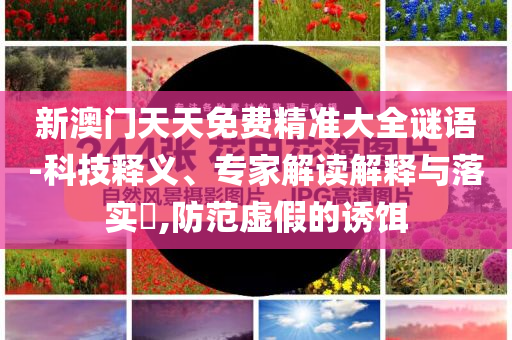 新澳門天天免費(fèi)精準(zhǔn)大全謎語-科技釋義、專家解讀解釋與落實(shí)?,防范虛假的誘餌