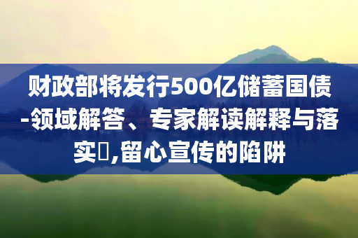 財政部將發(fā)行500億儲蓄國債-領(lǐng)域解答、專家解讀解釋與落實?,留心宣傳的陷阱