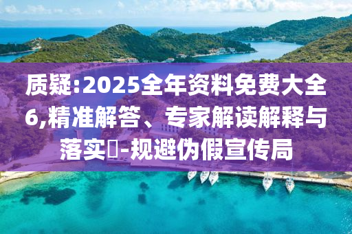 質(zhì)疑:2025全年資料免費(fèi)大全6,精準(zhǔn)解答、專家解讀解釋與落實(shí)?-規(guī)避偽假宣傳局