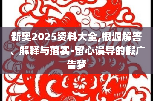 新奧2025資料大全,根源解答、解釋與落實(shí)-留心誤導(dǎo)的假廣告夢(mèng)