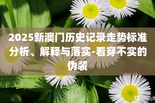 2025新澳門歷史記錄走勢標(biāo)準(zhǔn)分析、解釋與落實(shí)-看穿不實(shí)的偽裝