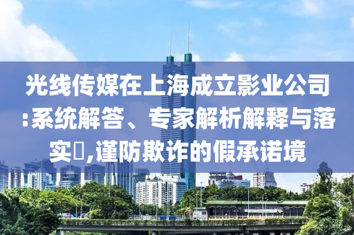 光線傳媒在上海成立影業(yè)公司:系統(tǒng)解答、專家解析解釋與落實?,謹(jǐn)防欺詐的假承諾境