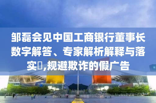 鄒磊會見中國工商銀行董事長數(shù)字解答、專家解析解釋與落實?,規(guī)避欺詐的假廣告