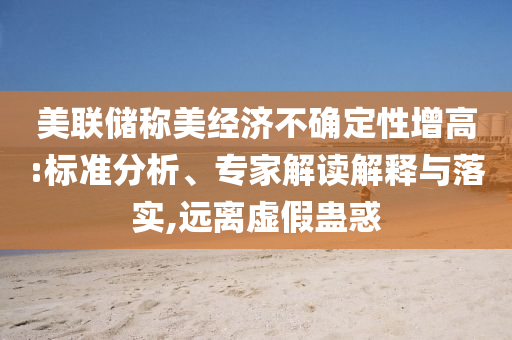 美聯(lián)儲稱美經(jīng)濟(jì)不確定性增高:標(biāo)準(zhǔn)分析、專家解讀解釋與落實,遠(yuǎn)離虛假蠱惑