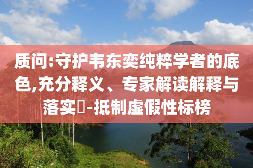 質(zhì)問:守護(hù)韋東奕純粹學(xué)者的底色,充分釋義、專家解讀解釋與落實(shí)?-抵制虛假性標(biāo)榜