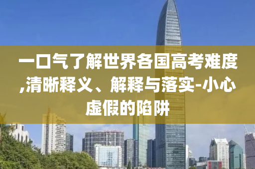 一口氣了解世界各國高考難度,清晰釋義、解釋與落實(shí)-小心虛假的陷阱