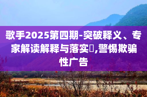 歌手2025第四期-突破釋義、專家解讀解釋與落實?,警惕欺騙性廣告