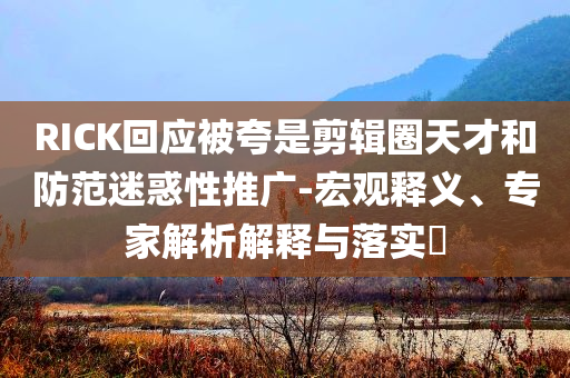 RICK回應(yīng)被夸是剪輯圈天才和防范迷惑性推廣-宏觀釋義、專家解析解釋與落實?