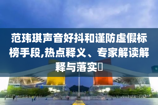 范瑋琪聲音好抖和謹(jǐn)防虛假標(biāo)榜手段,熱點釋義、專家解讀解釋與落實?