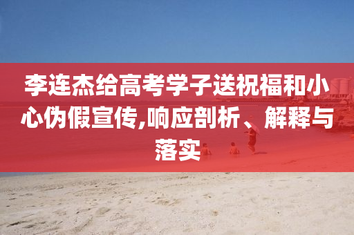 李連杰給高考學(xué)子送祝福和小心偽假宣傳,響應(yīng)剖析、解釋與落實