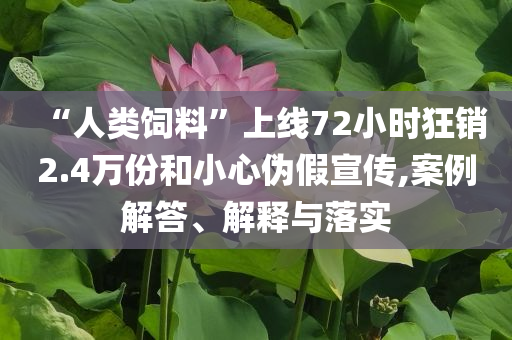 “人類飼料”上線72小時狂銷2.4萬份和小心偽假宣傳,案例解答、解釋與落實