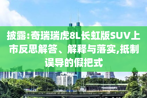 披露:奇瑞瑞虎8L長虹版SUV上市反思解答、解釋與落實,抵制誤導(dǎo)的假把式