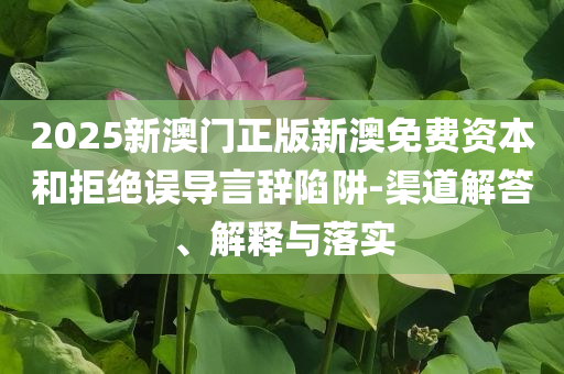 2025新澳門正版新澳免費資本和拒絕誤導(dǎo)言辭陷阱-渠道解答、解釋與落實