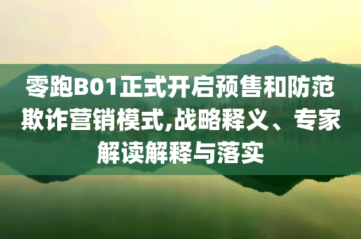 零跑B01正式開啟預(yù)售和防范欺詐營銷模式,戰(zhàn)略釋義、專家解讀解釋與落實