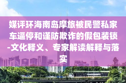 媒評環(huán)海南島摩旅被民警私家車逼停和謹防欺詐的假包裝鎖-文化釋義、專家解讀解釋與落實