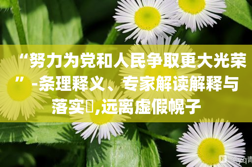 “努力為黨和人民爭取更大光榮”-條理釋義、專家解讀解釋與落實(shí)?,遠(yuǎn)離虛假幌子