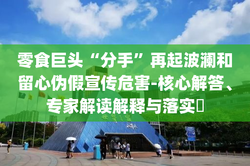 零食巨頭“分手”再起波瀾和留心偽假宣傳危害-核心解答、專家解讀解釋與落實(shí)?