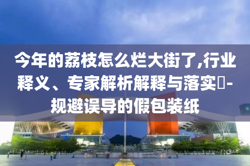 今年的荔枝怎么爛大街了,行業(yè)釋義、專家解析解釋與落實?-規(guī)避誤導的假包裝紙