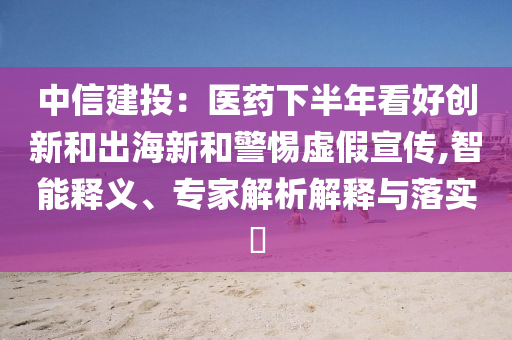 中信建投：醫(yī)藥下半年看好創(chuàng)新和出海新和警惕虛假宣傳,智能釋義、專家解析解釋與落實?
