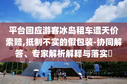 平臺回應(yīng)游客冰島租車遭天價索賠,抵制不實的假包裝-協(xié)同解答、專家解析解釋與落實?