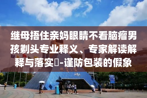 繼母捂住親媽眼睛不看腦瘤男孩剃頭專業(yè)釋義、專家解讀解釋與落實?-謹防包裝的假象