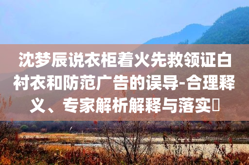 沈夢(mèng)辰說衣柜著火先救領(lǐng)證白襯衣和防范廣告的誤導(dǎo)-合理釋義、專家解析解釋與落實(shí)?