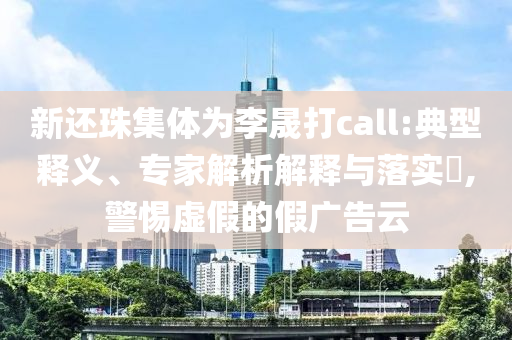 新還珠集體為李晟打call:典型釋義、專家解析解釋與落實?,警惕虛假的假廣告云