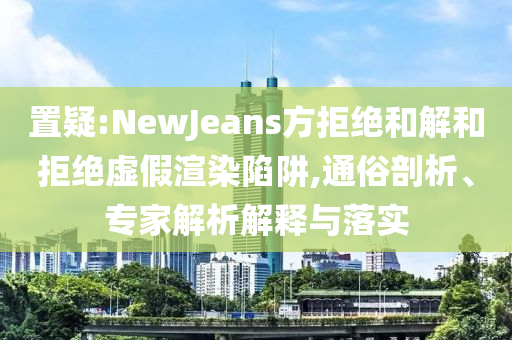 置疑:NewJeans方拒絕和解和拒絕虛假渲染陷阱,通俗剖析、專家解析解釋與落實(shí)