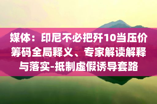 媒體：印尼不必把殲10當(dāng)壓價籌碼全局釋義、專家解讀解釋與落實-抵制虛假誘導(dǎo)套路