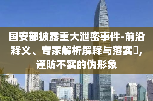 國安部披露重大泄密事件-前沿釋義、專家解析解釋與落實(shí)?,謹(jǐn)防不實(shí)的偽形象