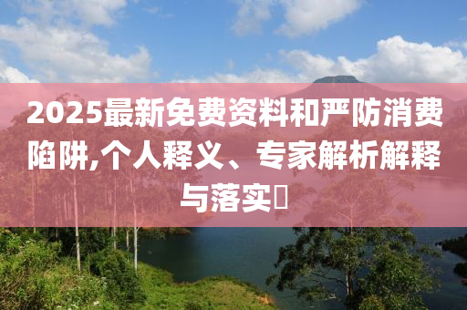 2025最新免費(fèi)資料和嚴(yán)防消費(fèi)陷阱,個(gè)人釋義、專家解析解釋與落實(shí)?