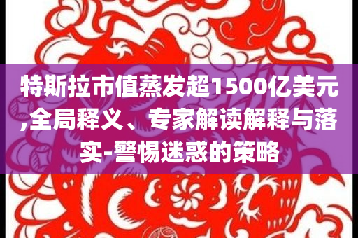 特斯拉市值蒸發(fā)超1500億美元,全局釋義、專家解讀解釋與落實-警惕迷惑的策略
