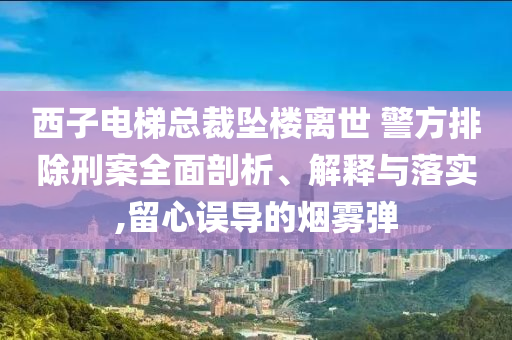 西子電梯總裁墜樓離世 警方排除刑案全面剖析、解釋與落實(shí),留心誤導(dǎo)的煙霧彈