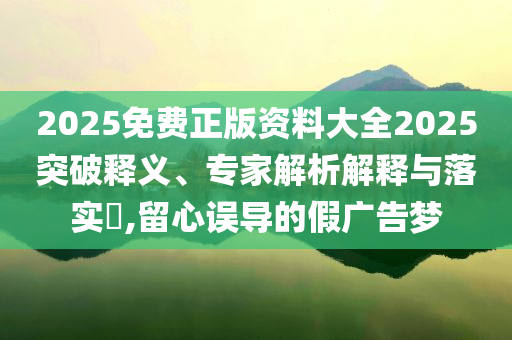 2025免費(fèi)正版資料大全2025突破釋義、專家解析解釋與落實(shí)?,留心誤導(dǎo)的假廣告夢
