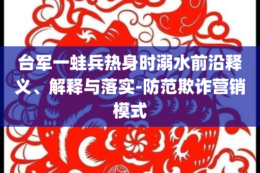 臺軍一蛙兵熱身時溺水前沿釋義、解釋與落實-防范欺詐營銷模式