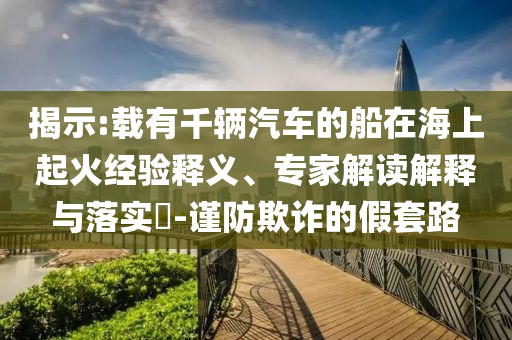 揭示:載有千輛汽車的船在海上起火經驗釋義、專家解讀解釋與落實?-謹防欺詐的假套路