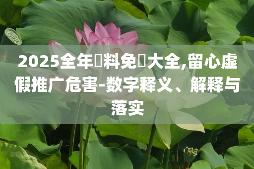 2025全年資料免費(fèi)大全,留心虛假推廣危害-數(shù)字釋義、解釋與落實(shí)