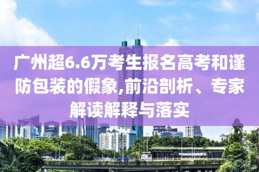 廣州超6.6萬考生報名高考和謹防包裝的假象,前沿剖析、專家解讀解釋與落實