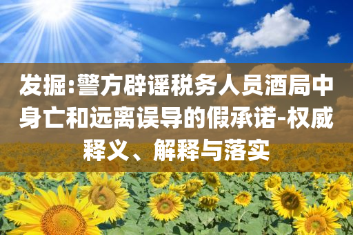 發(fā)掘:警方辟謠稅務人員酒局中身亡和遠離誤導的假承諾-權威釋義、解釋與落實