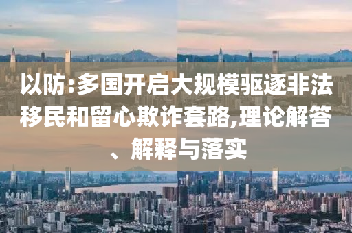 以防:多國開啟大規(guī)模驅(qū)逐非法移民和留心欺詐套路,理論解答、解釋與落實(shí)