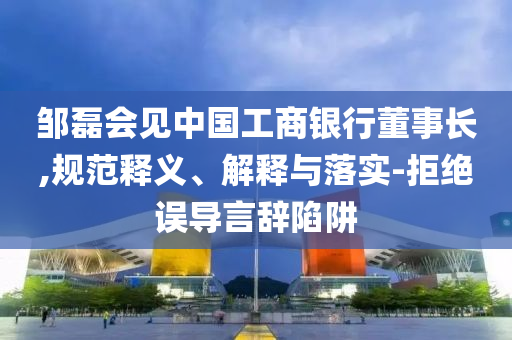 鄒磊會見中國工商銀行董事長,規(guī)范釋義、解釋與落實-拒絕誤導(dǎo)言辭陷阱