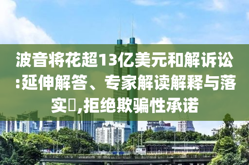 波音將花超13億美元和解訴訟:延伸解答、專家解讀解釋與落實?,拒絕欺騙性承諾
