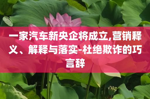 一家汽車新央企將成立,營銷釋義、解釋與落實-杜絕欺詐的巧言辭