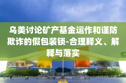 烏美討論礦產(chǎn)基金運作和謹(jǐn)防欺詐的假包裝鎖-合理釋義、解釋與落實