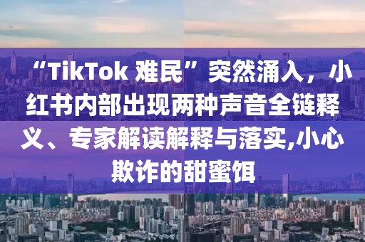 “TikTok 難民”突然涌入，小紅書內(nèi)部出現(xiàn)兩種聲音全鏈釋義、專家解讀解釋與落實,小心欺詐的甜蜜餌