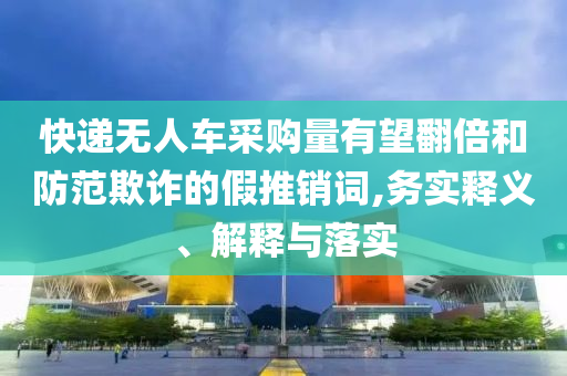 快遞無人車采購量有望翻倍和防范欺詐的假推銷詞,務(wù)實(shí)釋義、解釋與落實(shí)